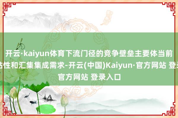开云·kaiyun体育下流门径的竞争壁垒主要体当前客户粘性和汇集集成需求-开云(中国)Kaiyun·官方网站 登录入口
