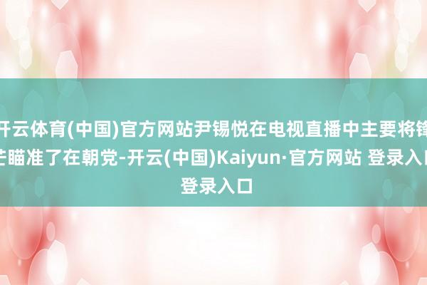 开云体育(中国)官方网站尹锡悦在电视直播中主要将锋芒瞄准了在朝党-开云(中国)Kaiyun·官方网站 登录入口