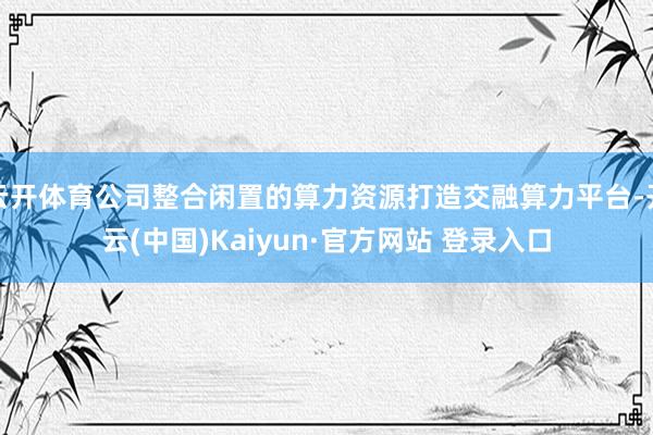 云开体育公司整合闲置的算力资源打造交融算力平台-开云(中国)Kaiyun·官方网站 登录入口