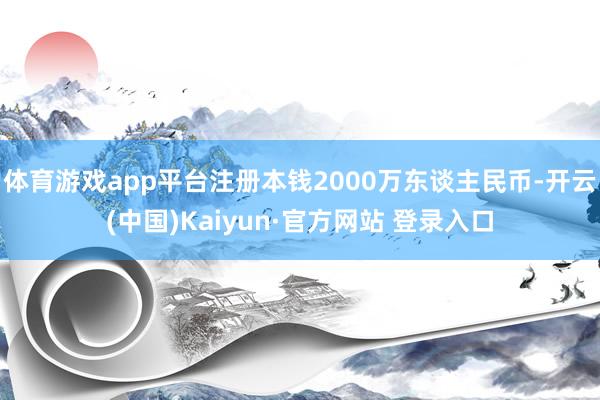 体育游戏app平台注册本钱2000万东谈主民币-开云(中国)Kaiyun·官方网站 登录入口