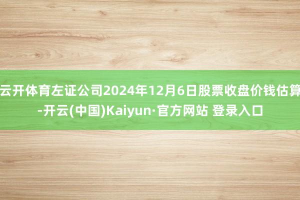 云开体育左证公司2024年12月6日股票收盘价钱估算-开云(中国)Kaiyun·官方网站 登录入口