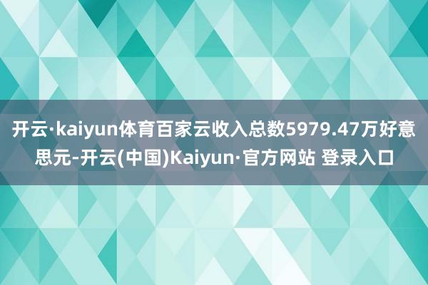 开云·kaiyun体育百家云收入总数5979.47万好意思元-开云(中国)Kaiyun·官方网站 登录入口