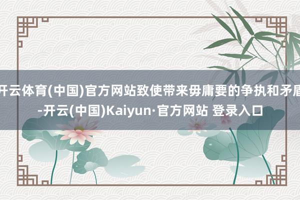 开云体育(中国)官方网站致使带来毋庸要的争执和矛盾-开云(中国)Kaiyun·官方网站 登录入口