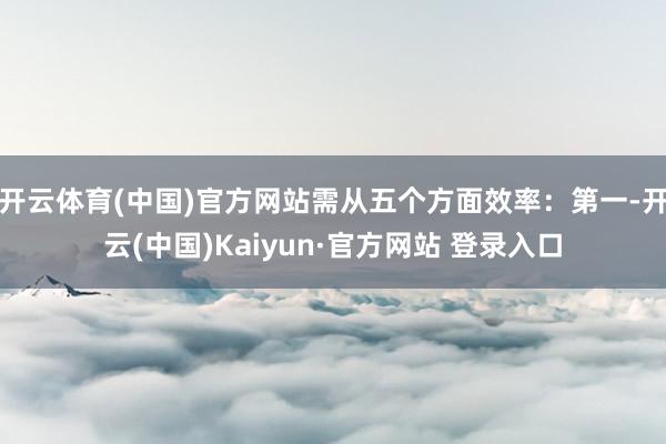 开云体育(中国)官方网站需从五个方面效率：第一-开云(中国)Kaiyun·官方网站 登录入口
