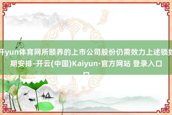 开yun体育网所颐养的上市公司股份仍需效力上述锁如期安排-开云(中国)Kaiyun·官方网站 登录入口
