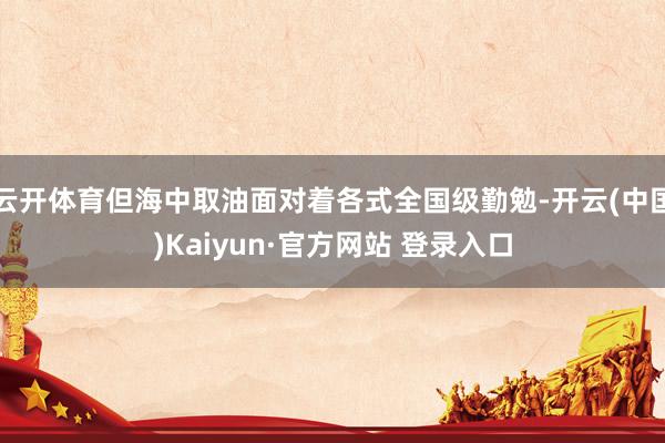 云开体育但海中取油面对着各式全国级勤勉-开云(中国)Kaiyun·官方网站 登录入口