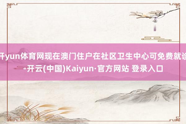 开yun体育网现在澳门住户在社区卫生中心可免费就诊-开云(中国)Kaiyun·官方网站 登录入口