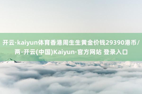 开云·kaiyun体育香港周生生黄金价钱29390港币/两-开云(中国)Kaiyun·官方网站 登录入口