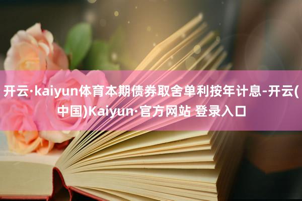 开云·kaiyun体育本期债券取舍单利按年计息-开云(中国)Kaiyun·官方网站 登录入口