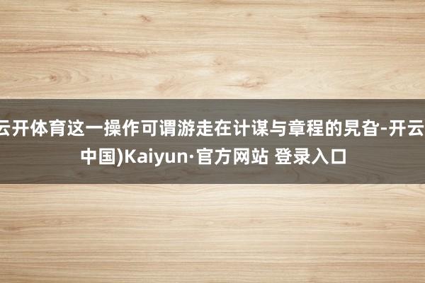 云开体育这一操作可谓游走在计谋与章程的旯旮-开云(中国)Kaiyun·官方网站 登录入口