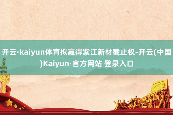 开云·kaiyun体育拟赢得紫江新材截止权-开云(中国)Kaiyun·官方网站 登录入口