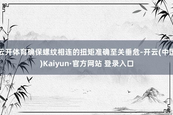 云开体育确保螺纹相连的扭矩准确至关垂危-开云(中国)Kaiyun·官方网站 登录入口