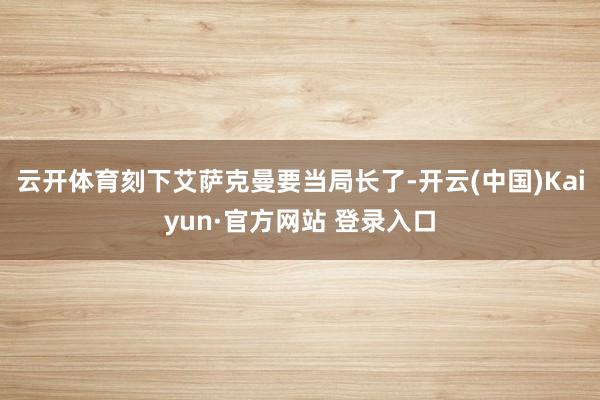 云开体育刻下艾萨克曼要当局长了-开云(中国)Kaiyun·官方网站 登录入口
