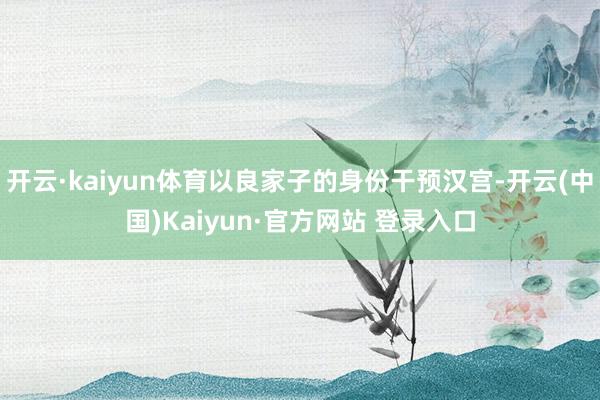 开云·kaiyun体育以良家子的身份干预汉宫-开云(中国)Kaiyun·官方网站 登录入口