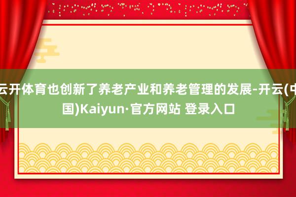 云开体育也创新了养老产业和养老管理的发展-开云(中国)Kaiyun·官方网站 登录入口