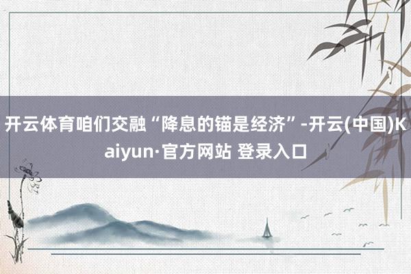 开云体育咱们交融“降息的锚是经济”-开云(中国)Kaiyun·官方网站 登录入口