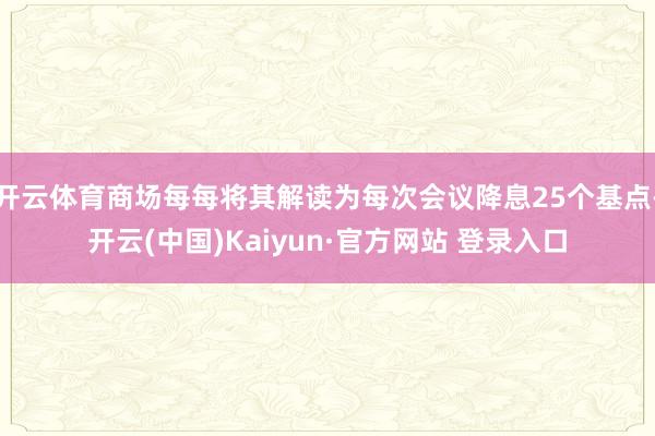 开云体育商场每每将其解读为每次会议降息25个基点-开云(中国)Kaiyun·官方网站 登录入口