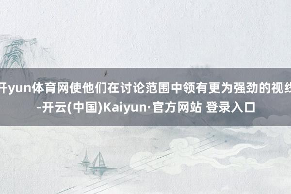 开yun体育网使他们在讨论范围中领有更为强劲的视线-开云(中国)Kaiyun·官方网站 登录入口