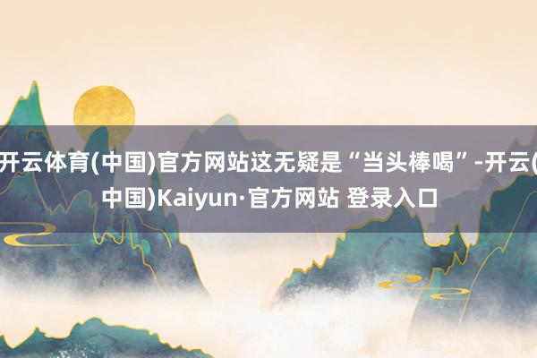 开云体育(中国)官方网站这无疑是“当头棒喝”-开云(中国)Kaiyun·官方网站 登录入口