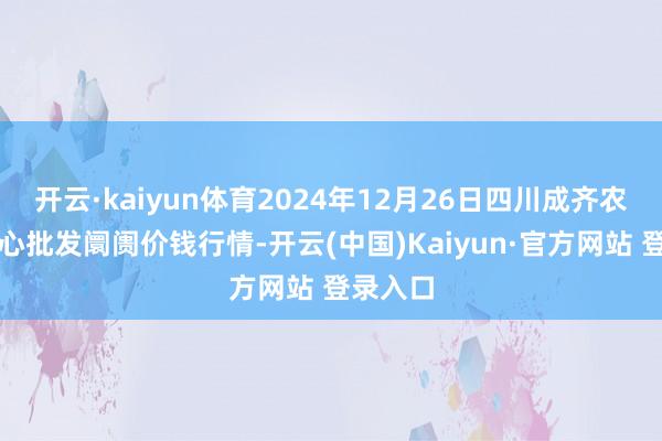 开云·kaiyun体育2024年12月26日四川成齐农产物中心批发阛阓价钱行情-开云(中国)Kaiyun·官方网站 登录入口