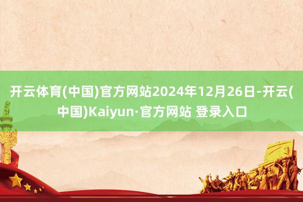 开云体育(中国)官方网站2024年12月26日-开云(中国)Kaiyun·官方网站 登录入口