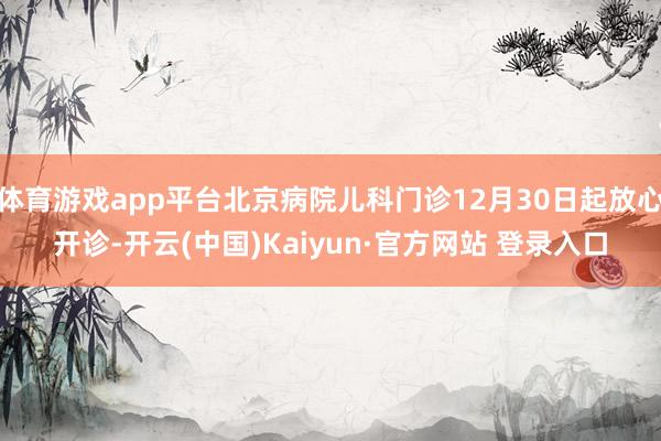体育游戏app平台北京病院儿科门诊12月30日起放心开诊-开云(中国)Kaiyun·官方网站 登录入口