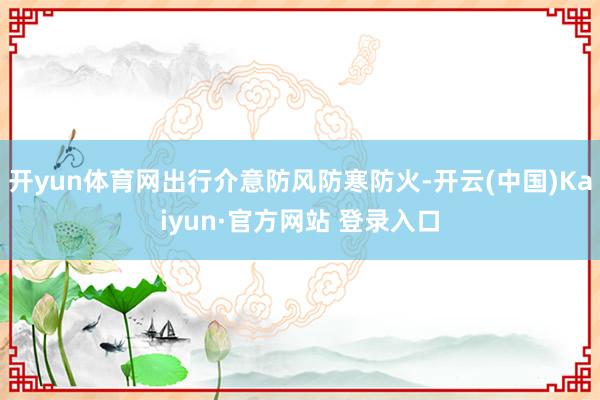 开yun体育网出行介意防风防寒防火-开云(中国)Kaiyun·官方网站 登录入口