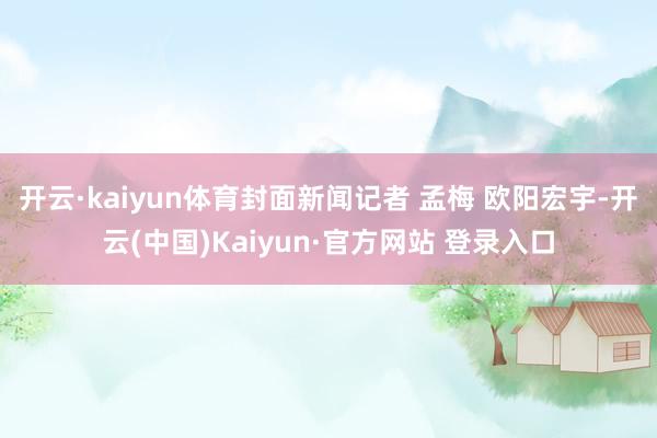开云·kaiyun体育封面新闻记者 孟梅 欧阳宏宇-开云(中国)Kaiyun·官方网站 登录入口
