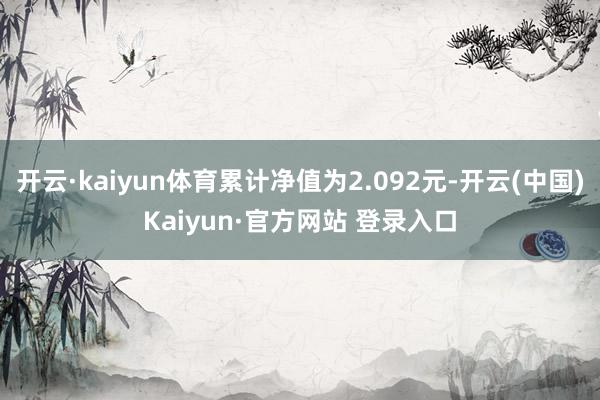 开云·kaiyun体育累计净值为2.092元-开云(中国)Kaiyun·官方网站 登录入口