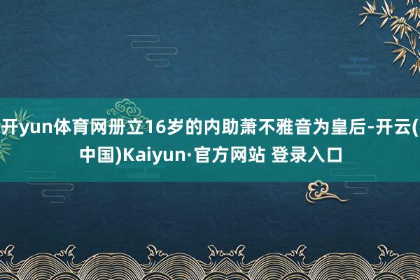 开yun体育网册立16岁的内助萧不雅音为皇后-开云(中国)Kaiyun·官方网站 登录入口