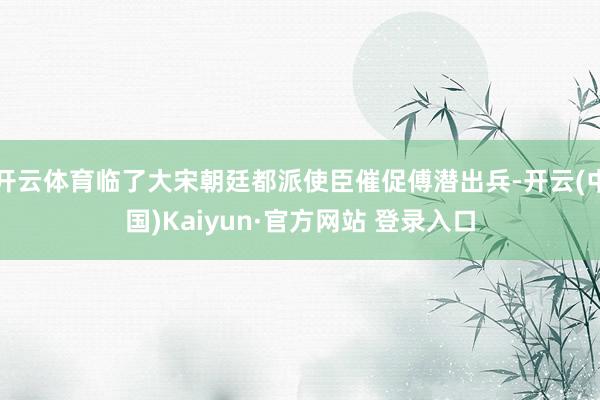 开云体育临了大宋朝廷都派使臣催促傅潜出兵-开云(中国)Kaiyun·官方网站 登录入口