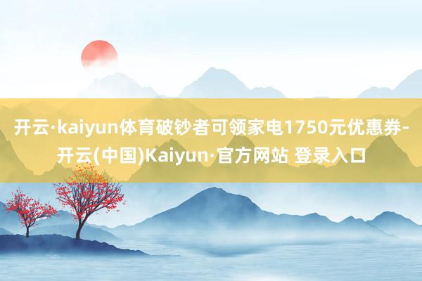 开云·kaiyun体育破钞者可领家电1750元优惠券-开云(中国)Kaiyun·官方网站 登录入口
