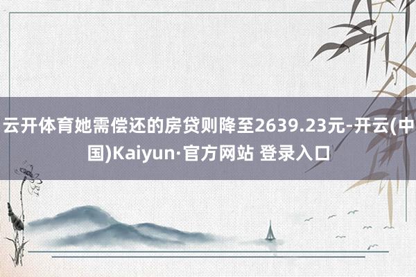 云开体育她需偿还的房贷则降至2639.23元-开云(中国)Kaiyun·官方网站 登录入口