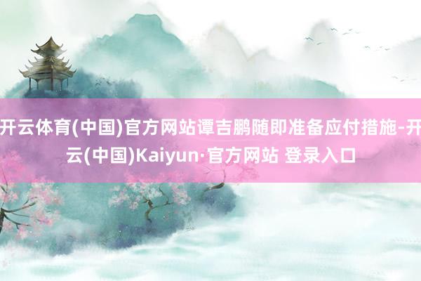 开云体育(中国)官方网站谭吉鹏随即准备应付措施-开云(中国)Kaiyun·官方网站 登录入口