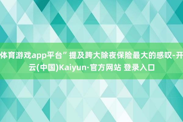 体育游戏app平台”提及跨大除夜保险最大的感叹-开云(中国)Kaiyun·官方网站 登录入口