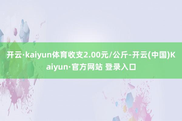 开云·kaiyun体育收支2.00元/公斤-开云(中国)Kaiyun·官方网站 登录入口
