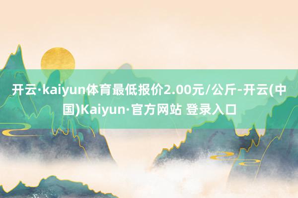开云·kaiyun体育最低报价2.00元/公斤-开云(中国)Kaiyun·官方网站 登录入口