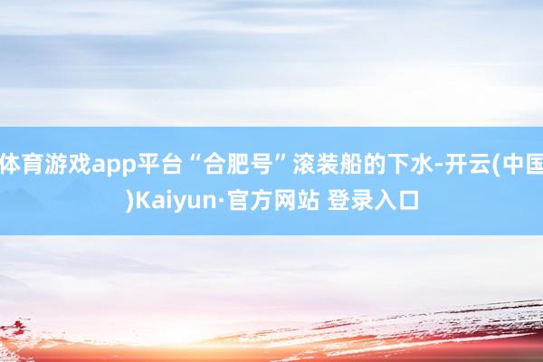 体育游戏app平台“合肥号”滚装船的下水-开云(中国)Kaiyun·官方网站 登录入口