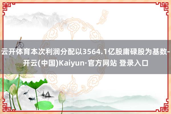 云开体育本次利润分配以3564.1亿股庸碌股为基数-开云(中国)Kaiyun·官方网站 登录入口