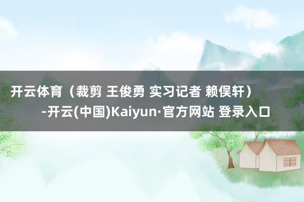 开云体育(裁剪 王俊勇 实习记者 赖俣轩) -开云(中国)Kaiyun·官方网站 登录入口