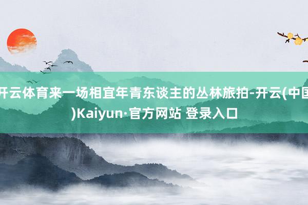 开云体育来一场相宜年青东谈主的丛林旅拍-开云(中国)Kaiyun·官方网站 登录入口