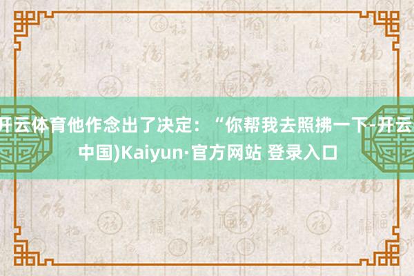 开云体育他作念出了决定:“你帮我去照拂一下-开云(中国)Kaiyun·官方网站 登录入口