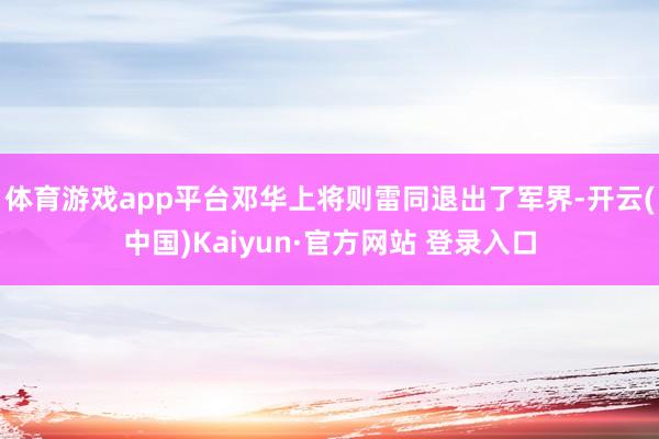 体育游戏app平台邓华上将则雷同退出了军界-开云(中国)Kaiyun·官方网站 登录入口