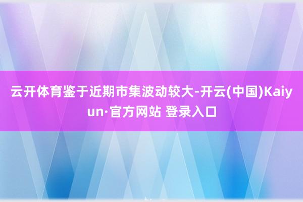 云开体育鉴于近期市集波动较大-开云(中国)Kaiyun·官方网站 登录入口