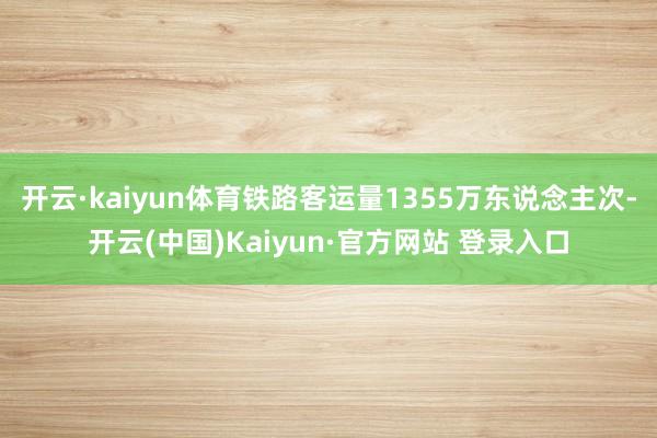 开云·kaiyun体育铁路客运量1355万东说念主次-开云(中国)Kaiyun·官方网站 登录入口