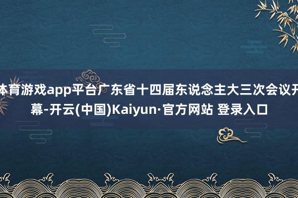 体育游戏app平台广东省十四届东说念主大三次会议开幕-开云(中国)Kaiyun·官方网站 登录入口