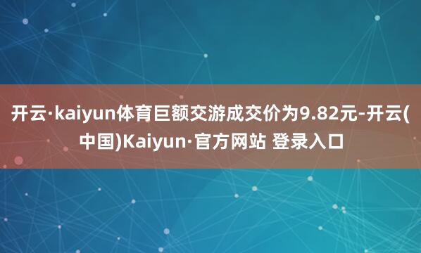 开云·kaiyun体育巨额交游成交价为9.82元-开云(中国)Kaiyun·官方网站 登录入口