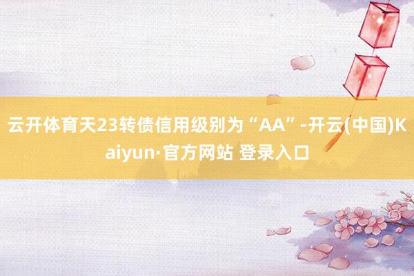 云开体育天23转债信用级别为“AA”-开云(中国)Kaiyun·官方网站 登录入口