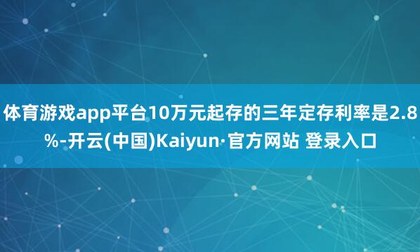 体育游戏app平台10万元起存的三年定存利率是2.8%-开云(中国)Kaiyun·官方网站 登录入口