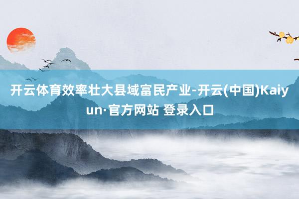 开云体育效率壮大县域富民产业-开云(中国)Kaiyun·官方网站 登录入口